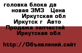 головка блока дв. 405/406/409-новая ЗМЗ › Цена ­ 17 500 - Иркутская обл., Иркутск г. Авто » Продажа запчастей   . Иркутская обл.